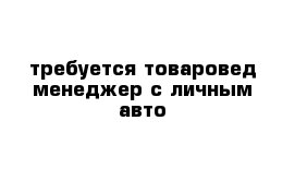 требуется товаровед-менеджер с личным авто